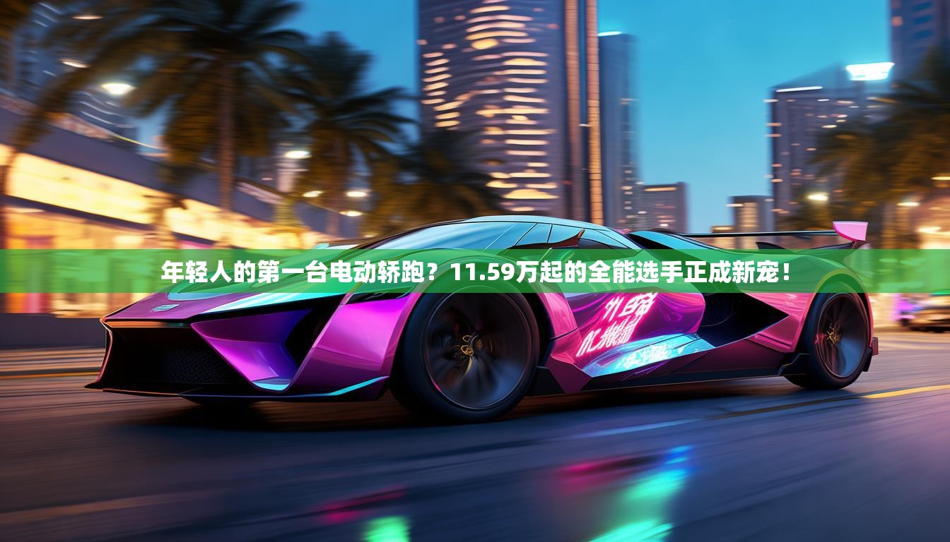 年轻人的第一台电动轿跑？11.59万起的全能选手正成新宠！