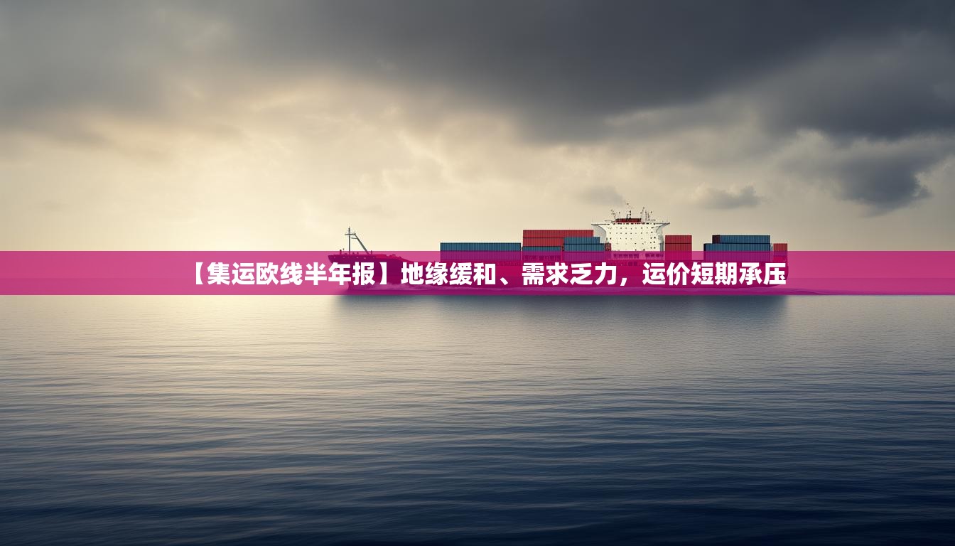 【集运欧线半年报】地缘缓和、需求乏力，运价短期承压