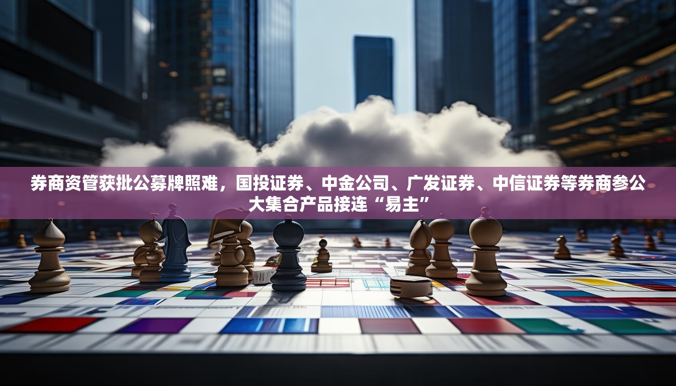 券商资管获批公募牌照难，国投证券、中金公司、广发证券、中信证券等券商参公大集合产品接连“易主”
