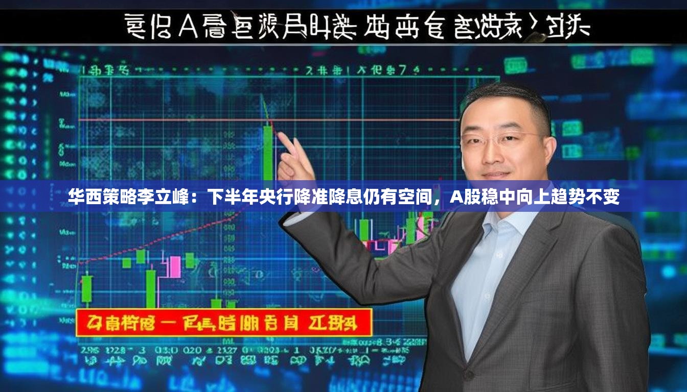 华西策略李立峰：下半年央行降准降息仍有空间，A股稳中向上趋势不变